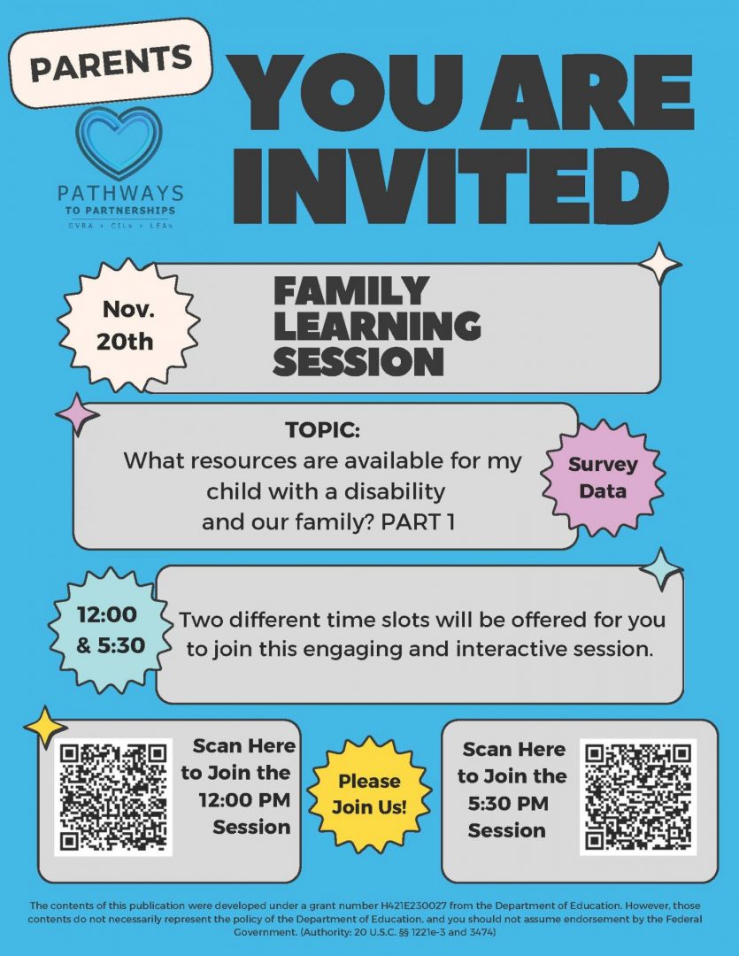 The image is a blue flyer with gray boxes. Black text reads the following: PARENTS YOU ARE INVITED FAMILY LEARNING SESSION Nov. 20th TOPIC: What resources are available for my child with a disability and our family? PART 1 Two different time slots will be offered for you to join this engaging and interactive session. 12:00 P.M. & 5:30 P.M. Please Join Us! The contents of this publication were developed under a grant number H421E230027 from the Department of Education. However, those contents do not necessarily represent the policy of the Department of Education, and you should not assume endorsement by the Federal Government. (Authority: 20 U.S.C. §§ 1221e-3 and 3474)