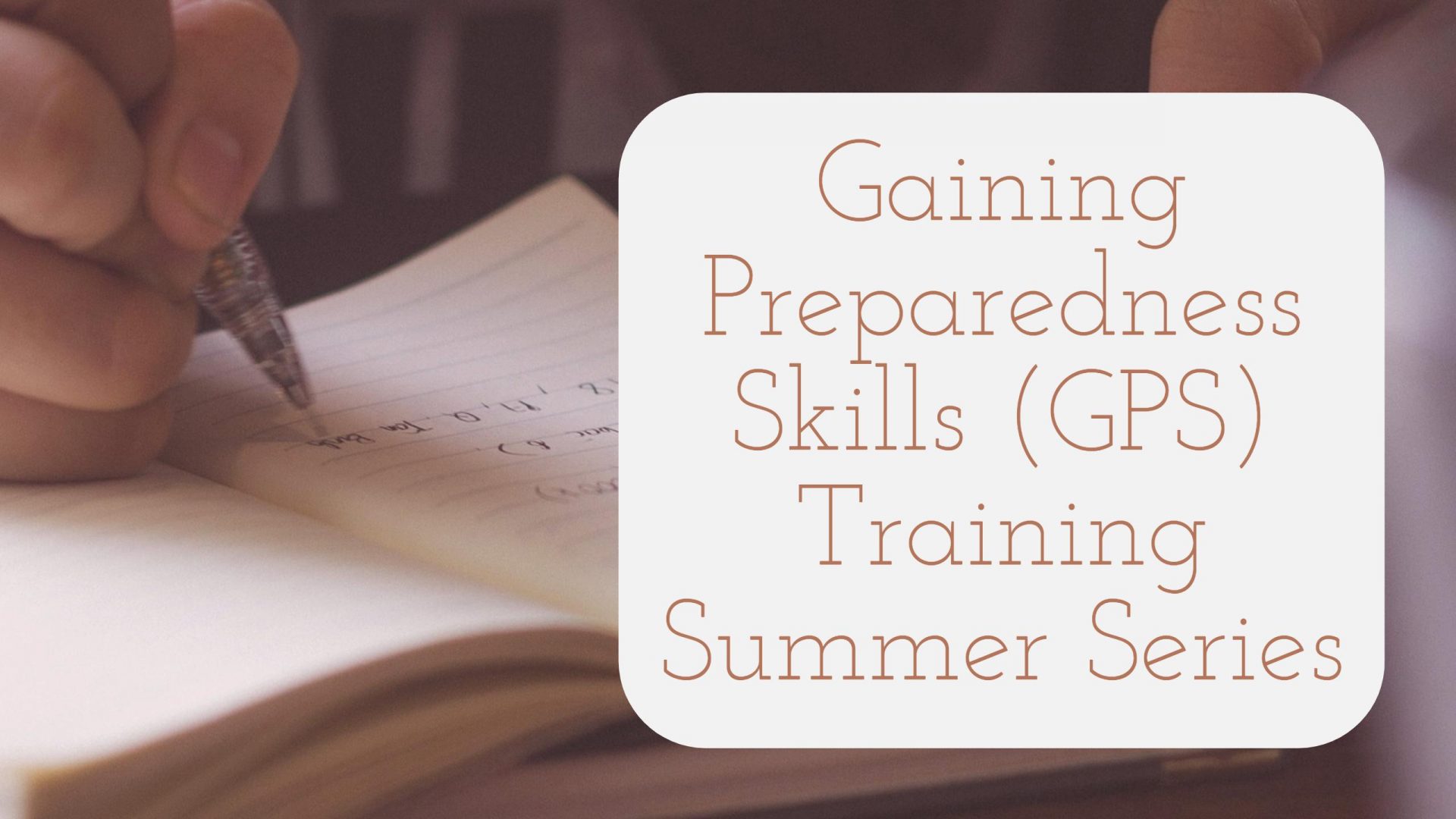 an image of a hand writing with a pen in a notebook with a white text box over the right-hand side of the image. The text reads: Gaining Preparedness Skills (GPS) Training - Summer Series