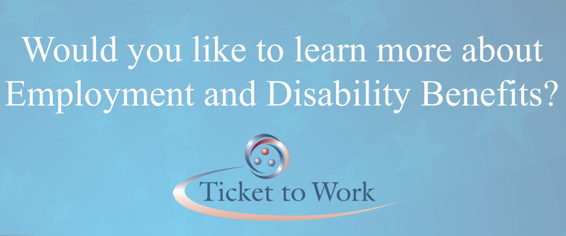 Header box with blue background. White text reads: Would you like to learn more about Employment and Disability Benefits? The Ticket to Work logo is centered under the text.